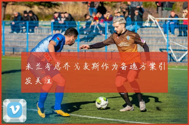 米兰考虑乔戈麦斯作为备选方案引发关注