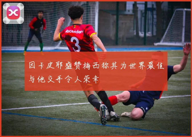 因卡皮耶盛赞梅西称其为世界最佳与他交手令人荣幸