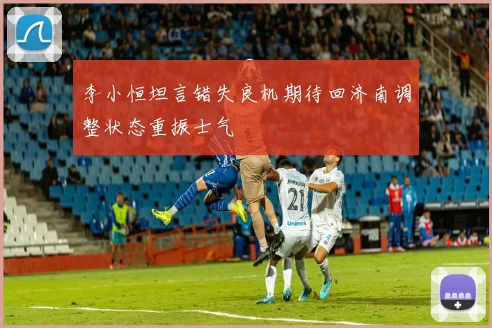 李小恒坦言错失良机期待回济南调整状态重振士气