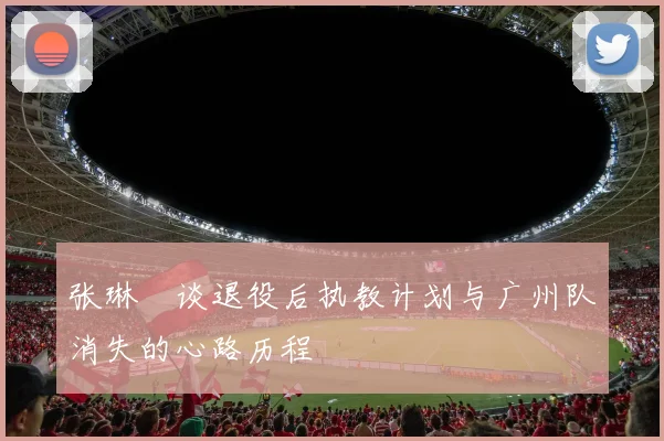 张琳芃谈退役后执教计划与广州队消失的心路历程