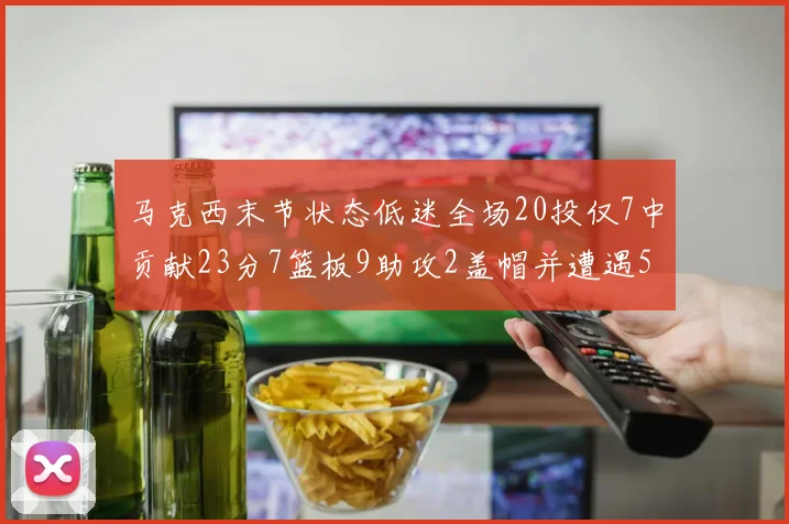 马克西末节状态低迷全场20投仅7中贡献23分7篮板9助攻2盖帽并遭遇5次犯规