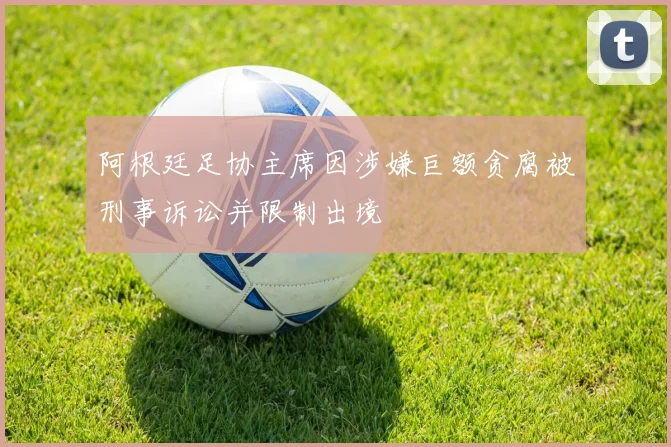 阿根廷足协主席因涉嫌巨额贪腐被刑事诉讼并限制出境