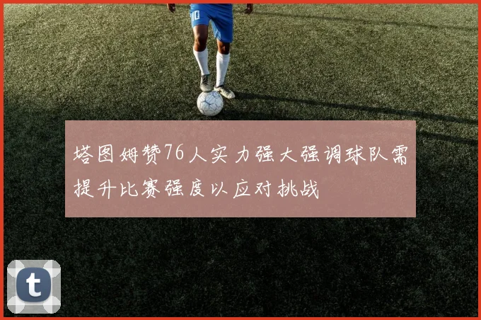 塔图姆赞76人实力强大强调球队需提升比赛强度以应对挑战