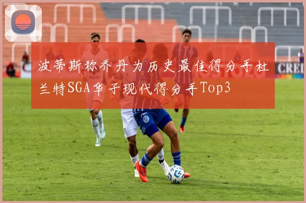 波蒂斯称乔丹为历史最佳得分手杜兰特SGA华子现代得分手Top3