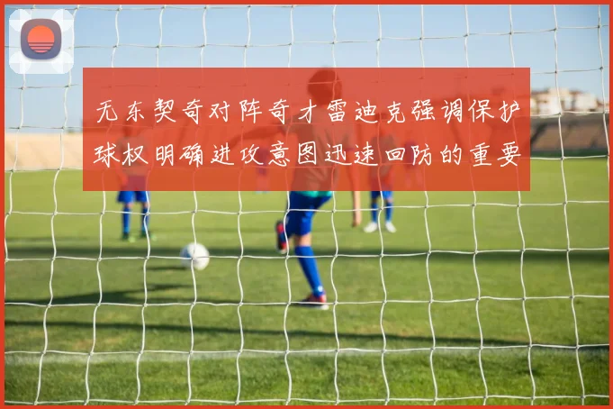 无东契奇对阵奇才雷迪克强调保护球权明确进攻意图迅速回防的重要性