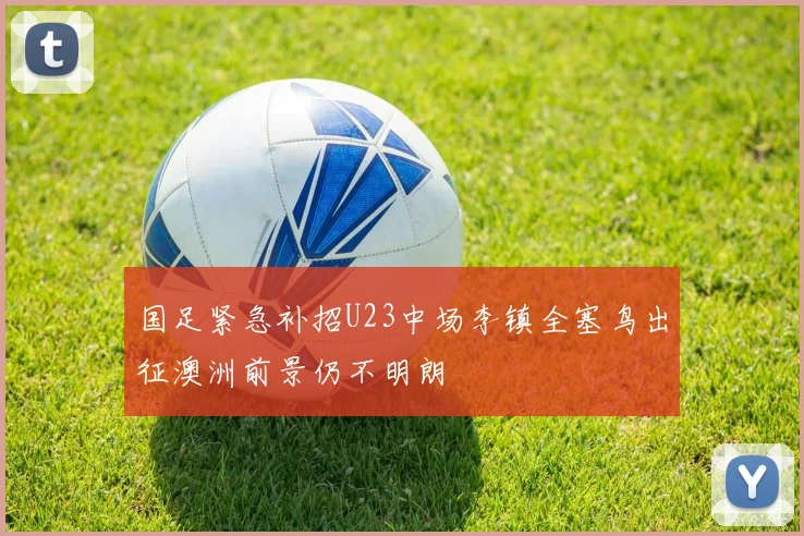 国足紧急补招U23中场李镇全塞鸟出征澳洲前景仍不明朗