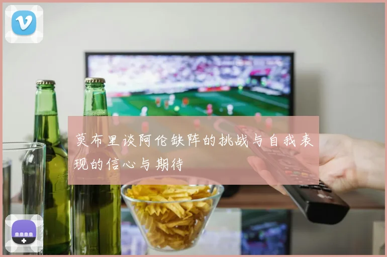 莫布里谈阿伦缺阵的挑战与自我表现的信心与期待