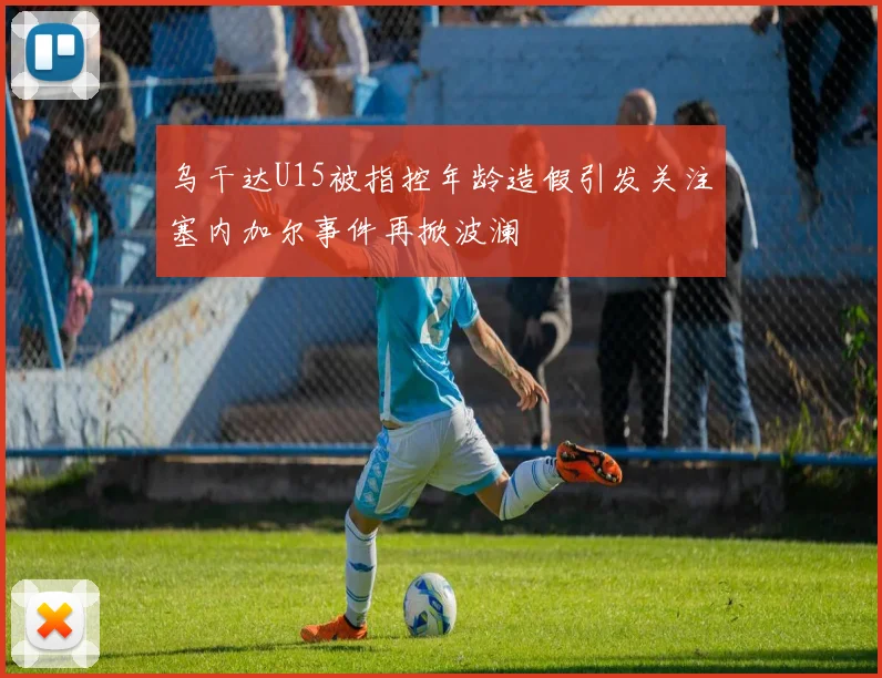 乌干达U15被指控年龄造假引发关注塞内加尔事件再掀波澜