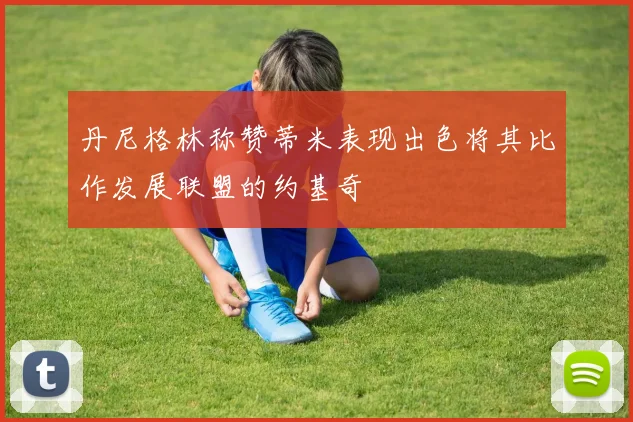 丹尼格林称赞蒂米表现出色将其比作发展联盟的约基奇