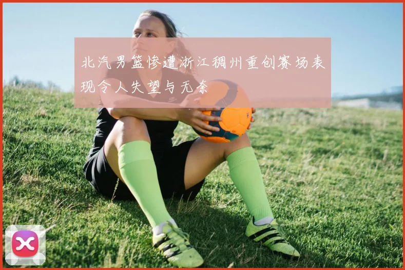 北汽男篮惨遭浙江稠州重创赛场表现令人失望与无奈