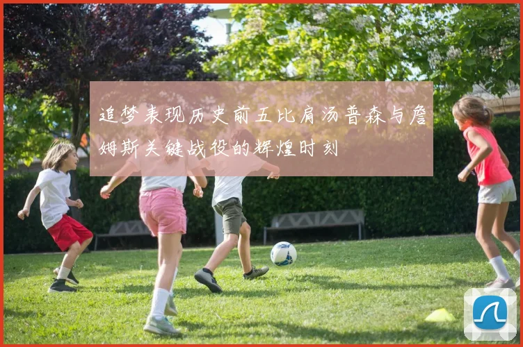 追梦表现历史前五比肩汤普森与詹姆斯关键战役的辉煌时刻