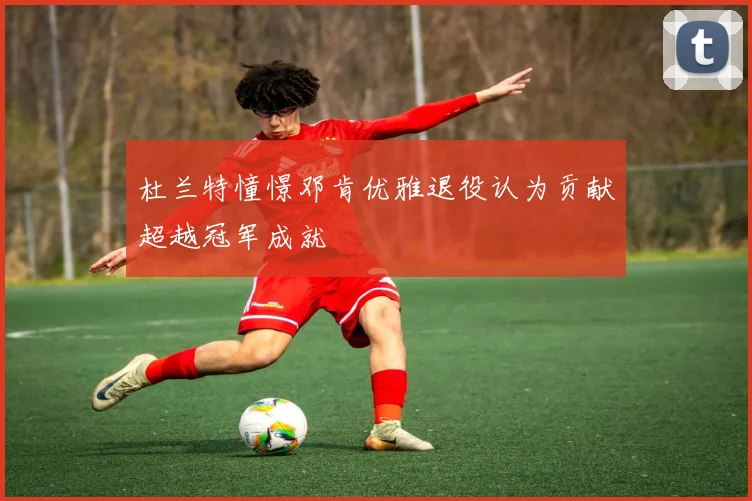 杜兰特憧憬邓肯优雅退役认为贡献超越冠军成就