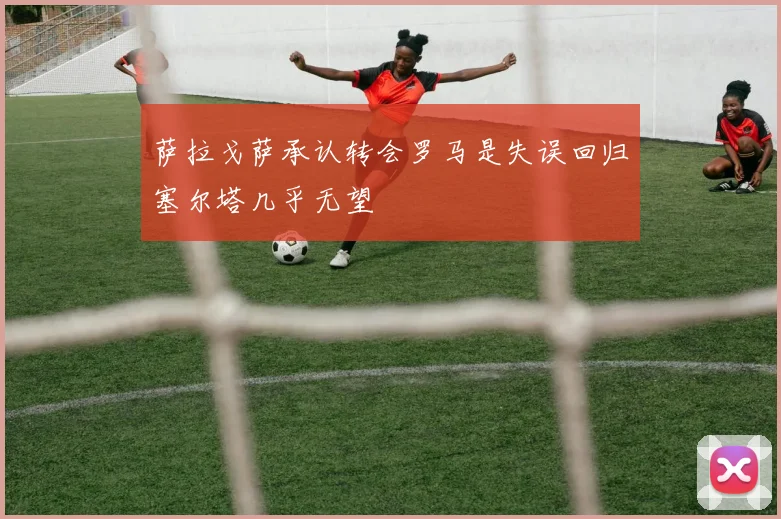 萨拉戈萨承认转会罗马是失误回归塞尔塔几乎无望