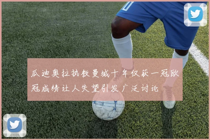 瓜迪奥拉执教曼城十年仅获一冠欧冠成绩让人失望引发广泛讨论