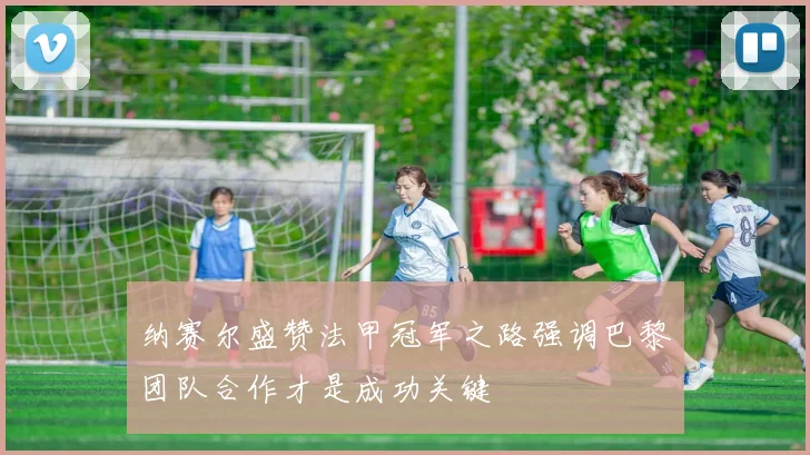 纳赛尔盛赞法甲冠军之路强调巴黎团队合作才是成功关键