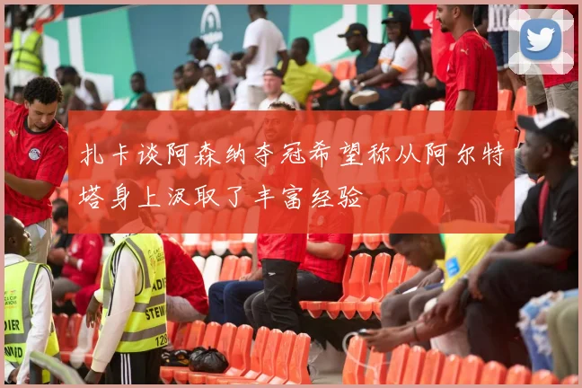 扎卡谈阿森纳夺冠希望称从阿尔特塔身上汲取了丰富经验
