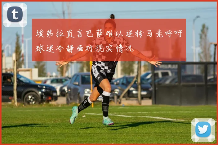 埃弗拉直言巴萨难以逆转马竞呼吁球迷冷静面对现实情况
