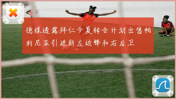 德媒透露拜仁今夏转会计划出售帕利尼亚引进新左边锋和右后卫