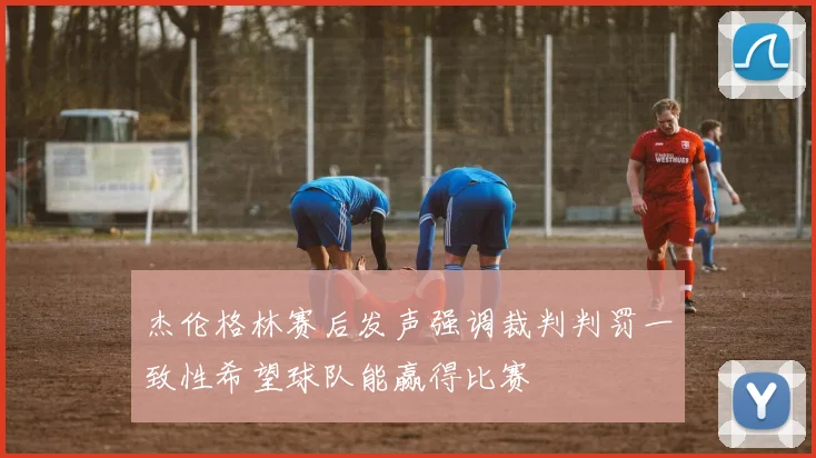 杰伦格林赛后发声强调裁判判罚一致性希望球队能赢得比赛