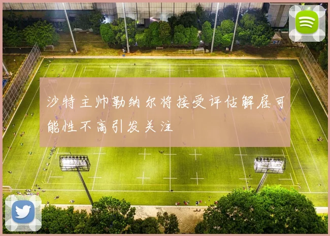 沙特主帅勒纳尔将接受评估解雇可能性不高引发关注