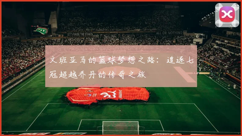 文班亚马的篮球梦想之路：追逐七冠超越乔丹的传奇之旅