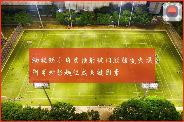 杨铭锐小角度抽射破门颜骏凌失误阿奇姆彭越位成关键因素