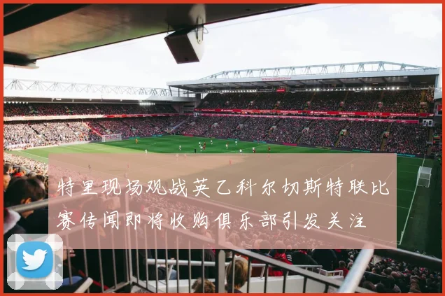 特里现场观战英乙科尔切斯特联比赛传闻即将收购俱乐部引发关注