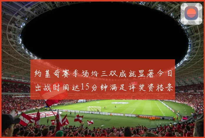 约基奇赛季场均三双成就显著今日出战时间达15分钟满足评奖资格条件