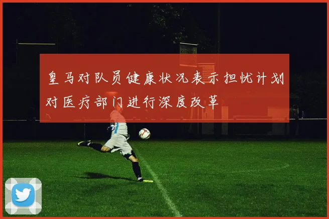 皇马对队员健康状况表示担忧计划对医疗部门进行深度改革